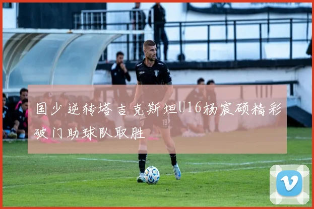 国少逆转塔吉克斯坦U16杨宸硕精彩破门助球队取胜