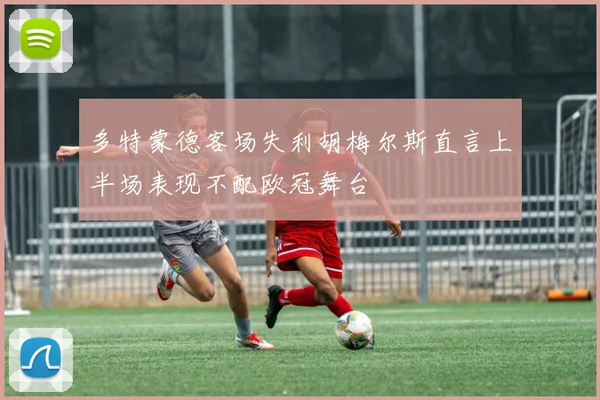 多特蒙德客场失利胡梅尔斯直言上半场表现不配欧冠舞台