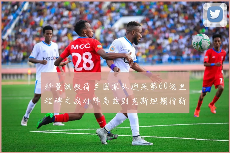 科曼执教荷兰国家队迎来第60场里程碑之战对阵乌兹别克斯坦期待新突破