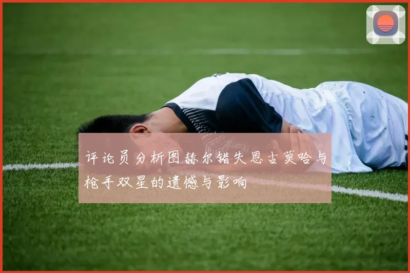 评论员分析图赫尔错失恩古莫哈与枪手双星的遗憾与影响