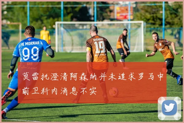 莫雷托澄清阿森纳并未追求罗马中前卫科内消息不实