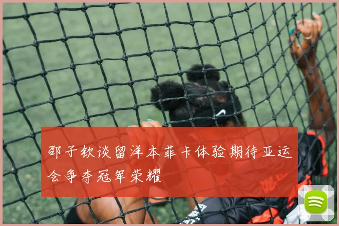 邵子钦谈留洋本菲卡体验期待亚运会争夺冠军荣耀