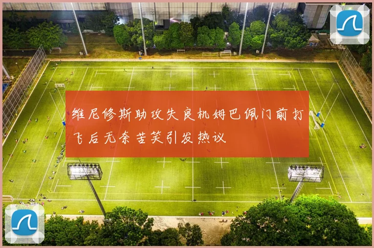 维尼修斯助攻失良机姆巴佩门前打飞后无奈苦笑引发热议