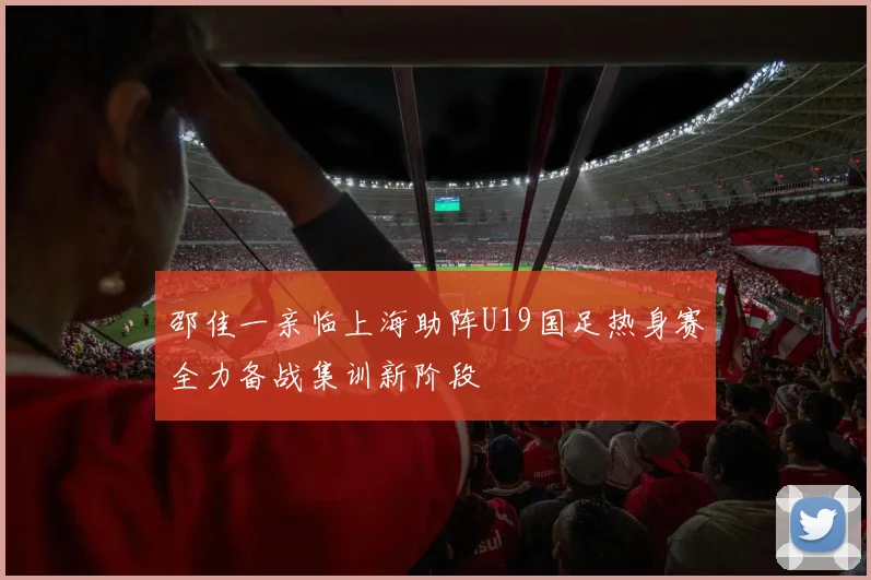 邵佳一亲临上海助阵U19国足热身赛全力备战集训新阶段