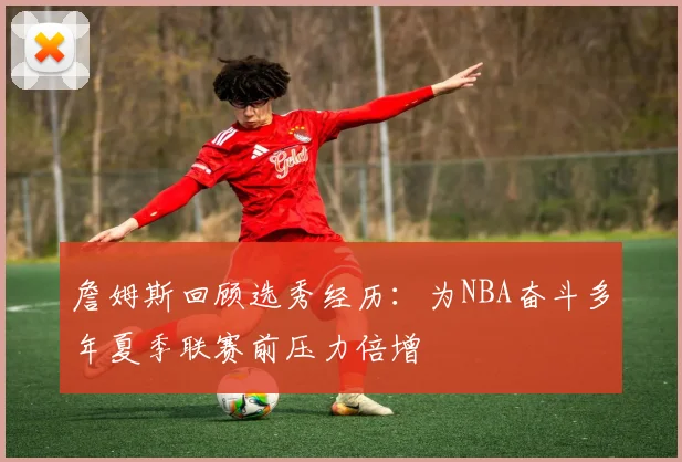 詹姆斯回顾选秀经历：为NBA奋斗多年夏季联赛前压力倍增