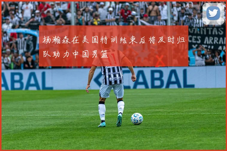 杨瀚森在美国特训结束后将及时归队助力中国男篮