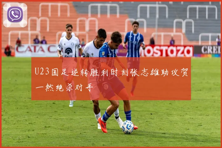 U23国足逆转胜利时刻张志雄助攻贺一然绝杀对手