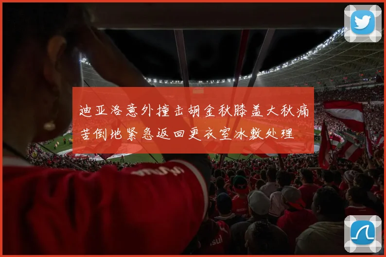 迪亚洛意外撞击胡金秋膝盖大秋痛苦倒地紧急返回更衣室冰敷处理