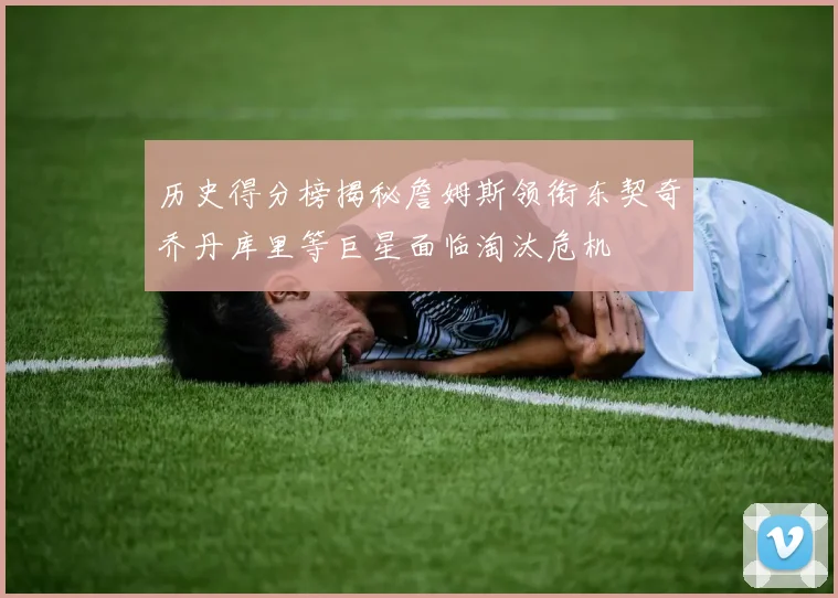 历史得分榜揭秘詹姆斯领衔东契奇乔丹库里等巨星面临淘汰危机